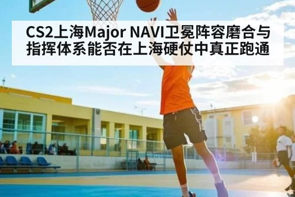 CS2上海Major NAVI卫冕阵容磨合与指挥体系能否在上海硬仗中真正跑通