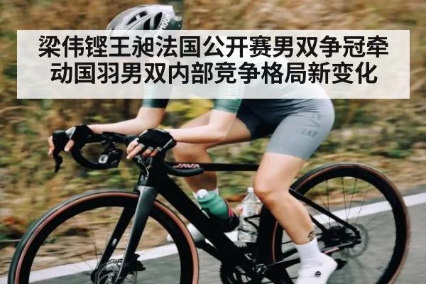 梁伟铿王昶法国公开赛男双争冠牵动国羽男双内部竞争格局新变化